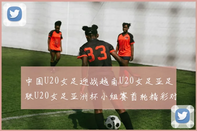 中国U20女足迎战越南U20女足亚足联U20女足亚洲杯小组赛首轮精彩对决