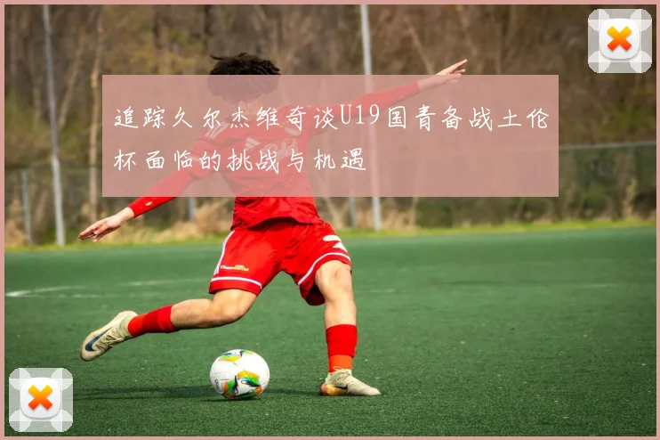 追踪久尔杰维奇谈U19国青备战土伦杯面临的挑战与机遇