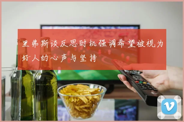 里弗斯谈反思时机强调希望被视为好人的心声与坚持