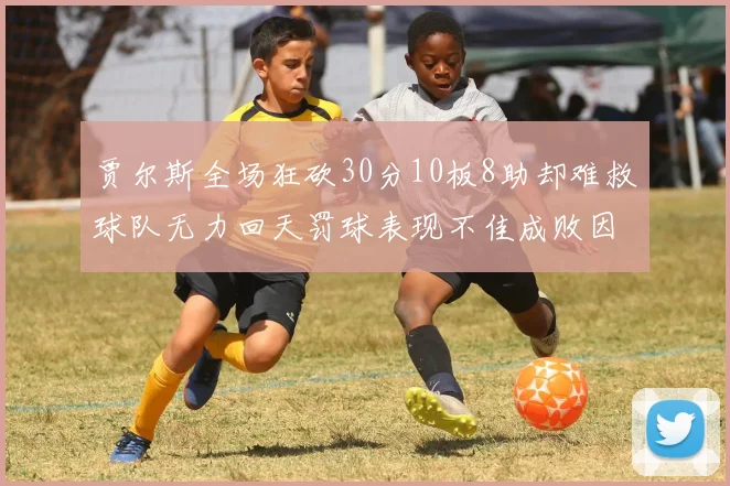 贾尔斯全场狂砍30分10板8助却难救球队无力回天罚球表现不佳成败因