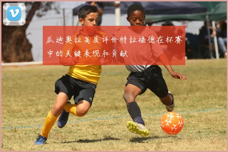 瓜迪奥拉高度评价特拉福德在杯赛中的关键表现和贡献