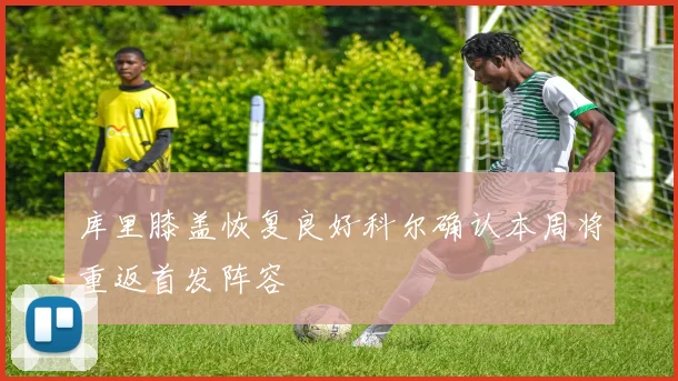 库里膝盖恢复良好科尔确认本周将重返首发阵容