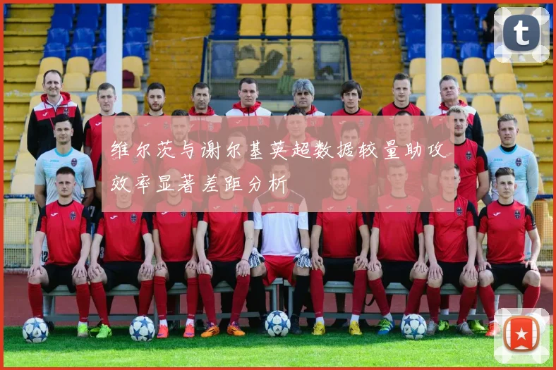 维尔茨与谢尔基英超数据较量助攻效率显著差距分析